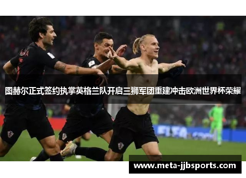 图赫尔正式签约执掌英格兰队开启三狮军团重建冲击欧洲世界杯荣耀